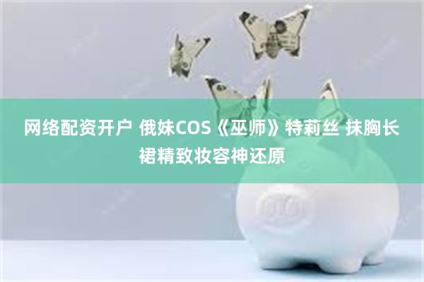 网络配资开户 俄妹COS《巫师》特莉丝 抹胸长裙精致妆容神还原