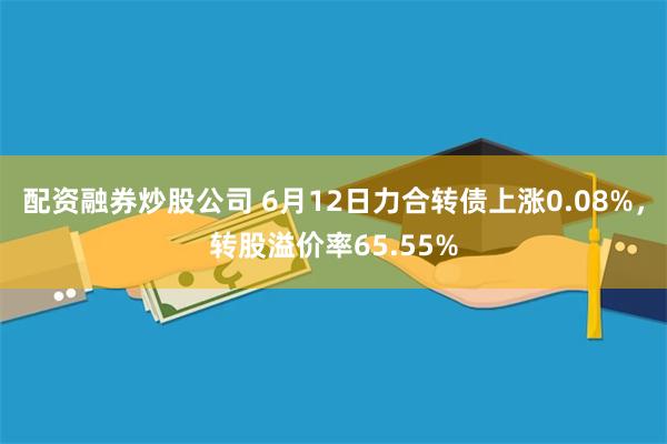 配资融券炒股公司 6月12日力合转债上涨0.08%，转股溢价率65.55%