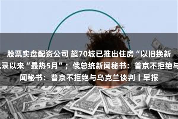 股票实盘配资公司 超70城已推出住房“以旧换新”；今年5月为有记录以来“最热5月”；俄总统新闻秘书：普京不拒绝与乌克兰谈判丨早报