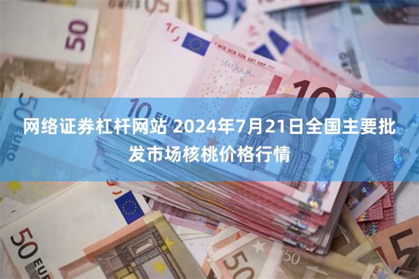 网络证券杠杆网站 2024年7月21日全国主要批发市场核桃价格行情