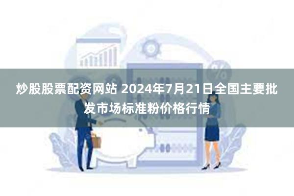 炒股股票配资网站 2024年7月21日全国主要批发市场标准粉价格行情