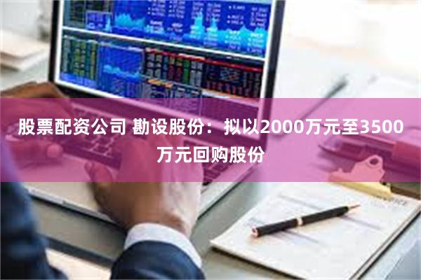 股票配资公司 勘设股份：拟以2000万元至3500万元回购股份