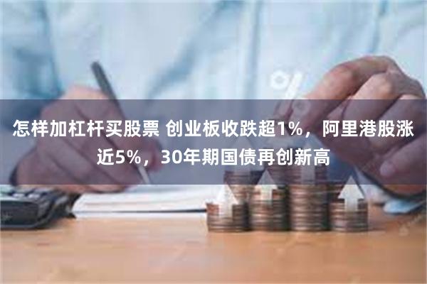 怎样加杠杆买股票 创业板收跌超1%，阿里港股涨近5%，30年期国债再创新高