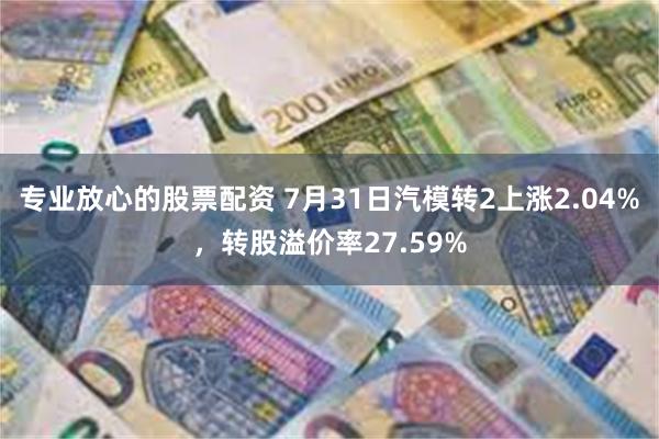 专业放心的股票配资 7月31日汽模转2上涨2.04%，转股溢价率27.59%