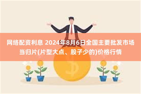 网络配资利息 2024年8月6日全国主要批发市场当归片(片型大点、股子少的)价格行情