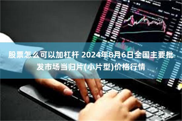 股票怎么可以加杠杆 2024年8月6日全国主要批发市场当归片(小片型)价格行情