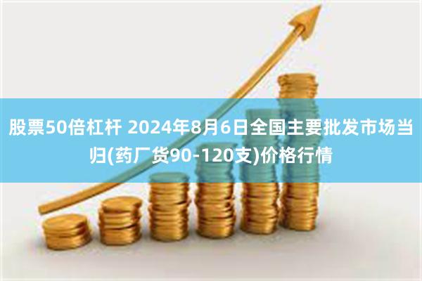 股票50倍杠杆 2024年8月6日全国主要批发市场当归(药厂货90-120支)价格行情