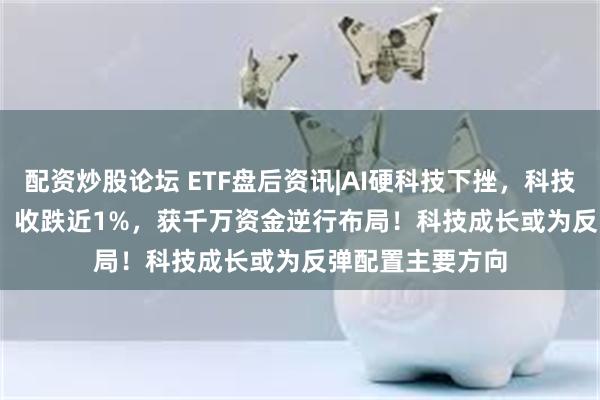 配资炒股论坛 ETF盘后资讯|AI硬科技下挫，科技ETF（515000）收跌近1%，获千万资金逆行布局！科技成长或为反弹配置主要方向