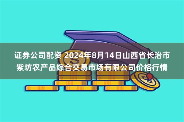 证券公司配资 2024年8月14日山西省长治市紫坊农产品综合交易市场有限公司价格行情