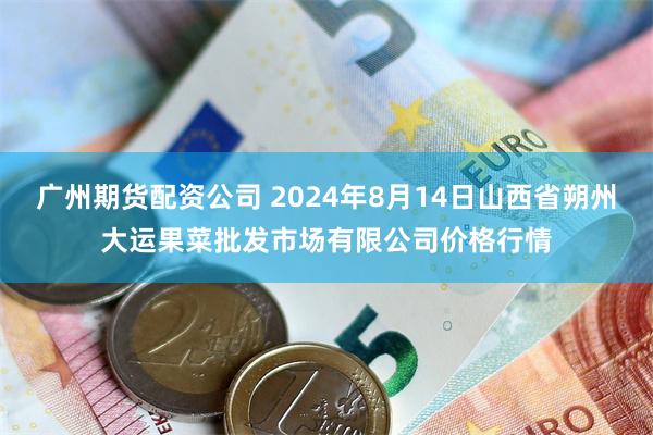 广州期货配资公司 2024年8月14日山西省朔州大运果菜批发市场有限公司价格行情