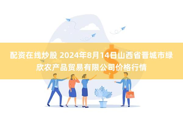 配资在线炒股 2024年8月14日山西省晋城市绿欣农产品贸易有限公司价格行情