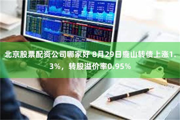 北京股票配资公司哪家好 8月29日鹿山转债上涨1.3%，转股溢价率0.95%