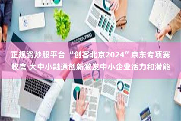 正规资炒股平台 “创客北京2024”京东专项赛收官 大中小融通创新激发中小企业活力和潜能