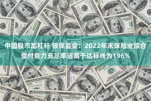 中国股市加杠杆 银保监会：2022年末保险业综合偿付能力充足率远高于达标线为196%