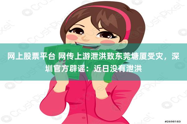 网上股票平台 网传上游泄洪致东莞塘厦受灾，深圳官方辟谣：近日没有泄洪