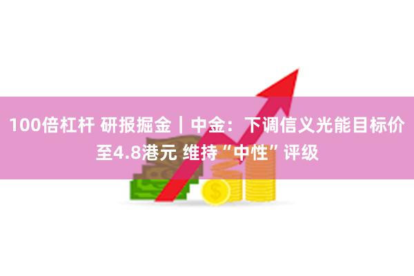 100倍杠杆 研报掘金｜中金：下调信义光能目标价至4.8港元 维持“中性”评级