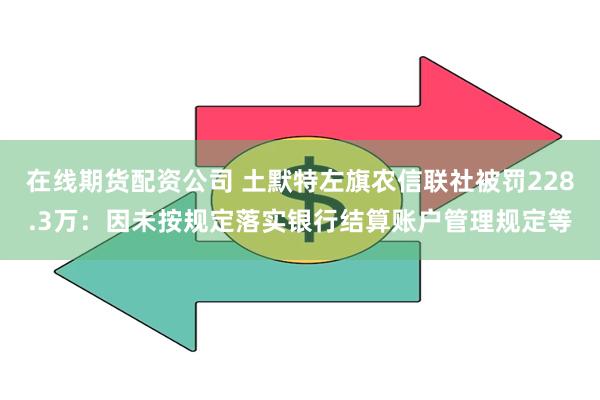 在线期货配资公司 土默特左旗农信联社被罚228.3万：因未按规定落实银行结算账户管理规定等