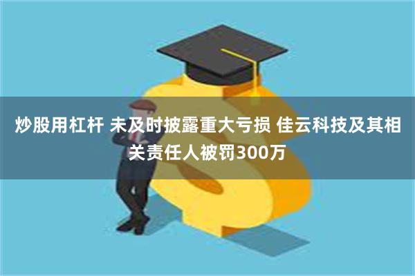 炒股用杠杆 未及时披露重大亏损 佳云科技及其相关责任人被罚300万