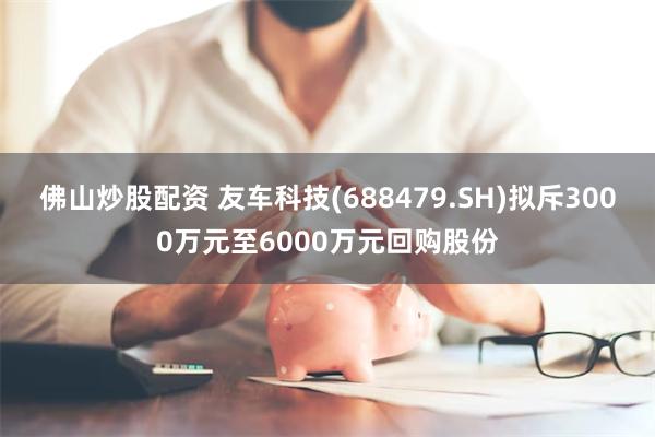 佛山炒股配资 友车科技(688479.SH)拟斥3000万元至6000万元回购股份