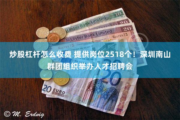 炒股杠杆怎么收费 提供岗位2518个！深圳南山群团组织举办人才招聘会