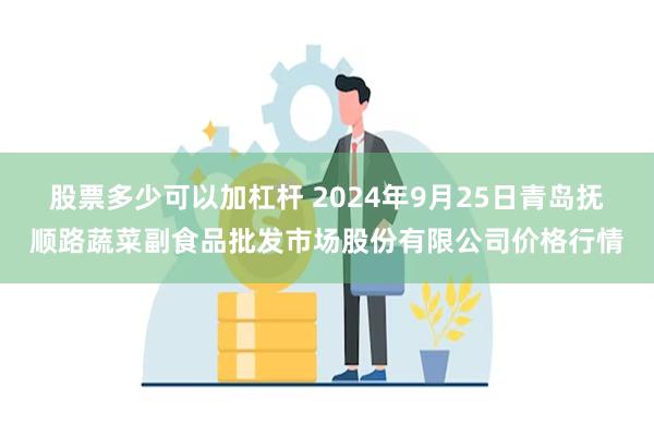 股票多少可以加杠杆 2024年9月25日青岛抚顺路蔬菜副食品批发市场股份有限公司价格行情