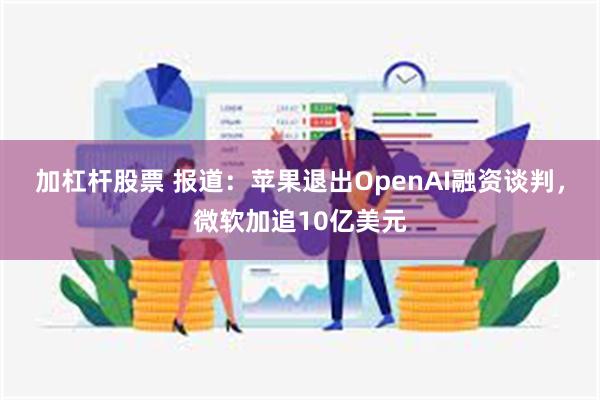 加杠杆股票 报道：苹果退出OpenAI融资谈判，微软加追10亿美元