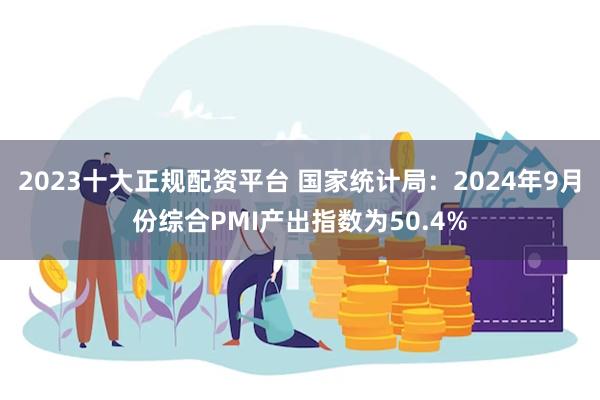 2023十大正规配资平台 国家统计局：2024年9月份综合PMI产出指数为50.4%