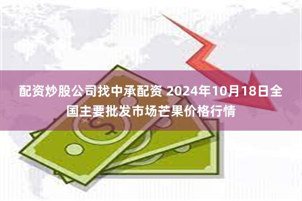 配资炒股公司找中承配资 2024年10月18日全国主要批发市场芒果价格行情