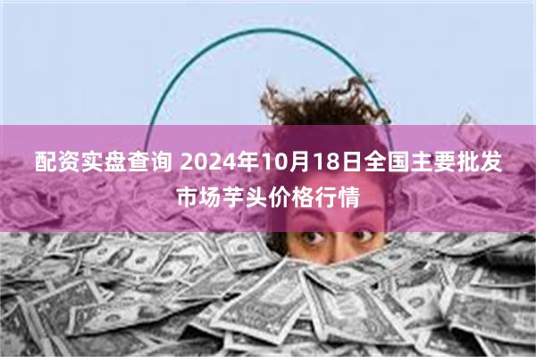 配资实盘查询 2024年10月18日全国主要批发市场芋头价格行情