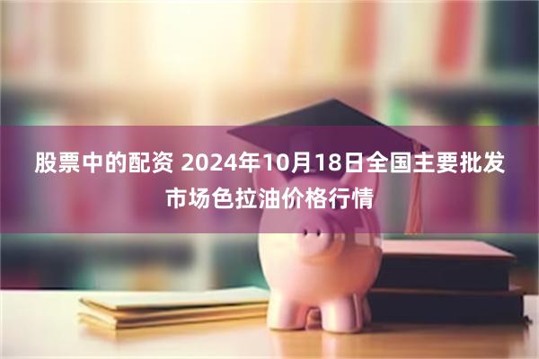 股票中的配资 2024年10月18日全国主要批发市场色拉油价格行情