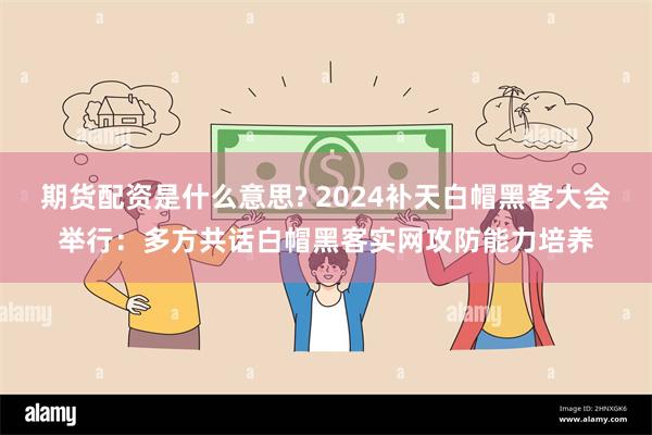 期货配资是什么意思? 2024补天白帽黑客大会举行：多方共话白帽黑客实网攻防能力培养