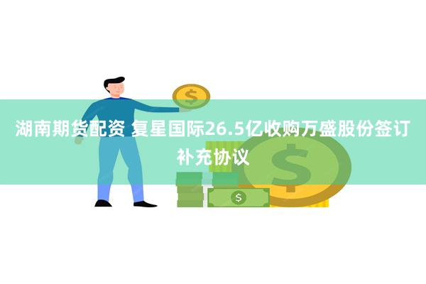 湖南期货配资 复星国际26.5亿收购万盛股份签订补充协议