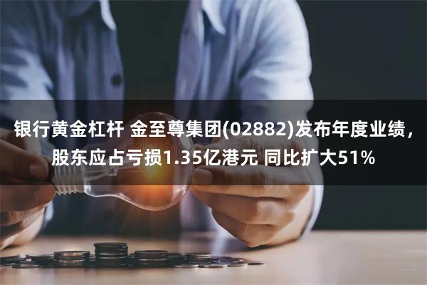 银行黄金杠杆 金至尊集团(02882)发布年度业绩，股东应占亏损1.35亿港元 同比扩大51%