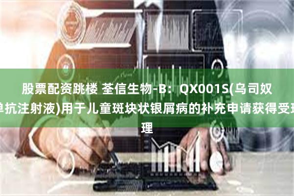 股票配资跳楼 荃信生物-B：QX001S(乌司奴单抗注射液)用于儿童斑块状银屑病的补充申请获得受理