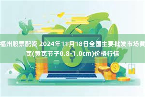 福州股票配资 2024年11月18日全国主要批发市场黄芪(黄芪节子0.8-1.0cm)价格行情