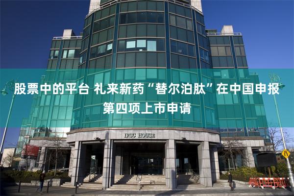 股票中的平台 礼来新药“替尔泊肽”在中国申报第四项上市申请