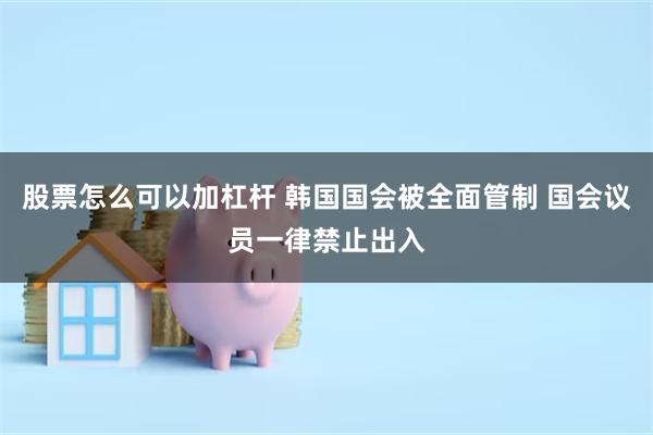 股票怎么可以加杠杆 韩国国会被全面管制 国会议员一律禁止出入