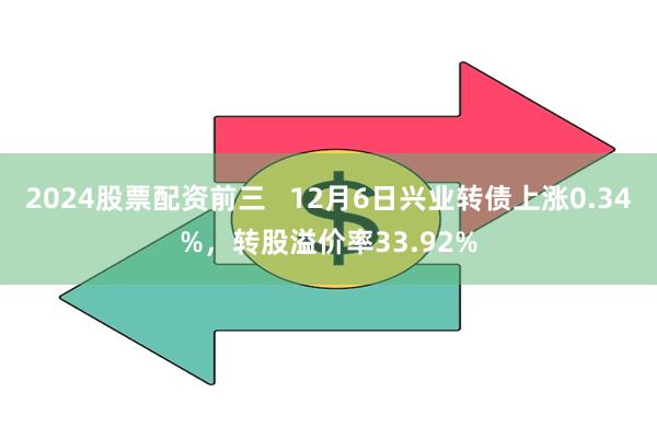 2024股票配资前三   12月6日兴业转债上涨0.34%，转股溢价率33.92%