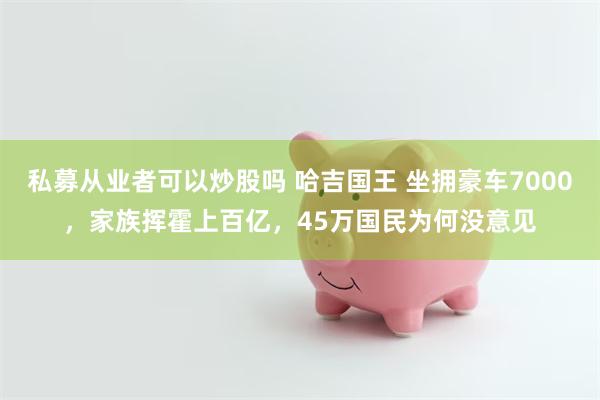 私募从业者可以炒股吗 哈吉国王 坐拥豪车7000，家族挥霍上百亿，45万国民为何没意见