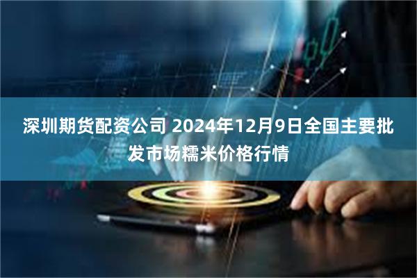 深圳期货配资公司 2024年12月9日全国主要批发市场糯米价格行情