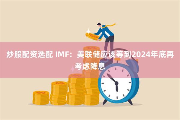 炒股配资选配 IMF：美联储应该等到2024年底再考虑降息