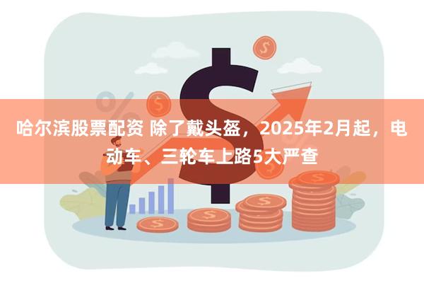 哈尔滨股票配资 除了戴头盔，2025年2月起，电动车、三轮车上路5大严查