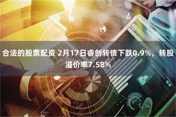 合法的股票配资 2月17日睿创转债下跌0.9%，转股溢价率7.58%