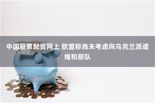 中国股票配资网上 欧盟称尚未考虑向乌克兰派遣维和部队