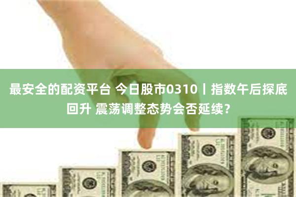 最安全的配资平台 今日股市0310丨指数午后探底回升 震荡调整态势会否延续？