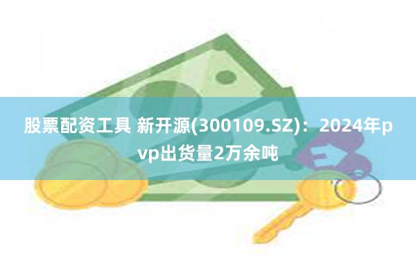 股票配资工具 新开源(300109.SZ)：2024年pvp出货量2万余吨