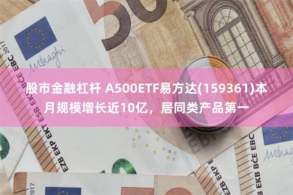 股市金融杠杆 A500ETF易方达(159361)本月规模增长近10亿，居同类产品第一