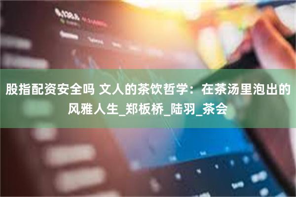 股指配资安全吗 文人的茶饮哲学：在茶汤里泡出的风雅人生_郑板桥_陆羽_茶会