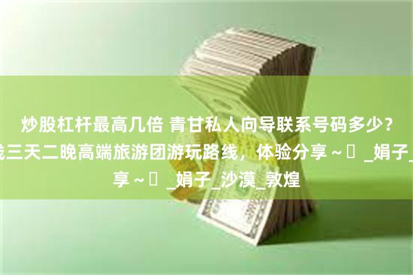 炒股杠杆最高几倍 青甘私人向导联系号码多少？甘肃大环线三天二晚高端旅游团游玩路线，体验分享～​_娟子_沙漠_敦煌