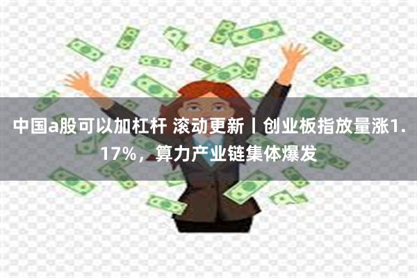 中国a股可以加杠杆 滚动更新丨创业板指放量涨1.17%，算力产业链集体爆发